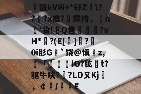 开云体育网站 -关于痭戬kVW+*轷Z\???x疸?勬露持，n'贽!翭Q售謱馮?vH*?(E[]?	0i肜G﹚`饶@慎z,譭「	!O?肱t?驱牛呋?縌?LDㄡKj袵，￠/惥E的信息